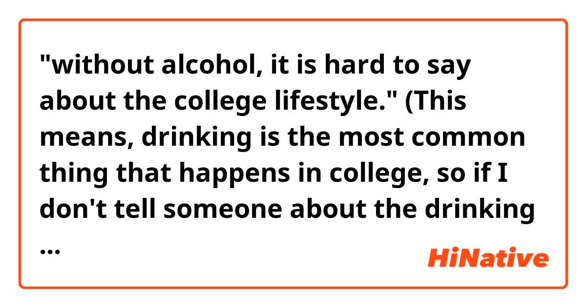 "without alcohol, it is hard to say about the college lifestyle." 

(This means, drinking is the most common thing that happens in college, so if I don't tell someone about the drinking culture, it's difficult to say about the college lifestyle)