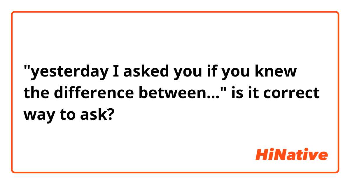 "yesterday I asked you if you knew the difference between..." is it correct way to ask?