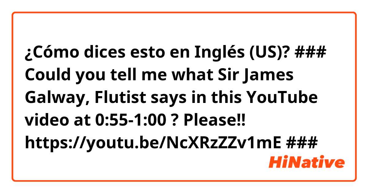 ¿Cómo dices esto en Inglés (US)? ###  Could you tell me what Sir James Galway, Flutist says in this YouTube video at 0:55-1:00 ?  Please!! https://youtu.be/NcXRzZZv1mE
###