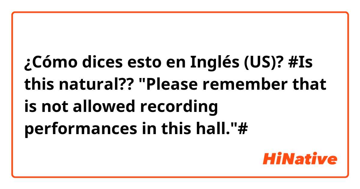 ¿Cómo dices esto en Inglés (US)? #Is this natural?? "Please remember that is not allowed recording performances in this hall."#