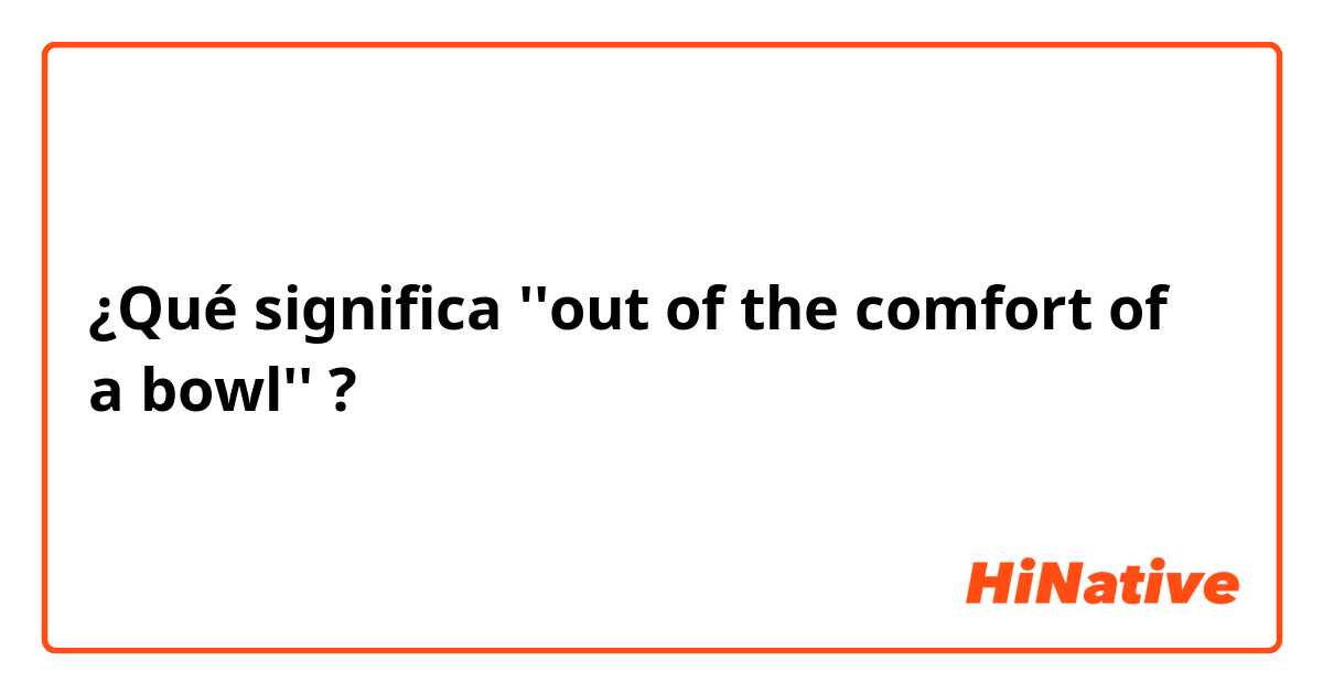 ¿Qué significa ''out of the comfort of a bowl''?