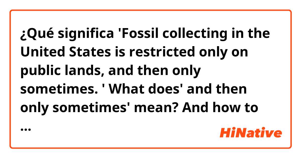 ¿Qué significa 'Fossil collecting  in the United States is restricted only on public lands, and then only sometimes. '
What does' and then only sometimes' mean? And how to understand this part of sentence? thank you.?
