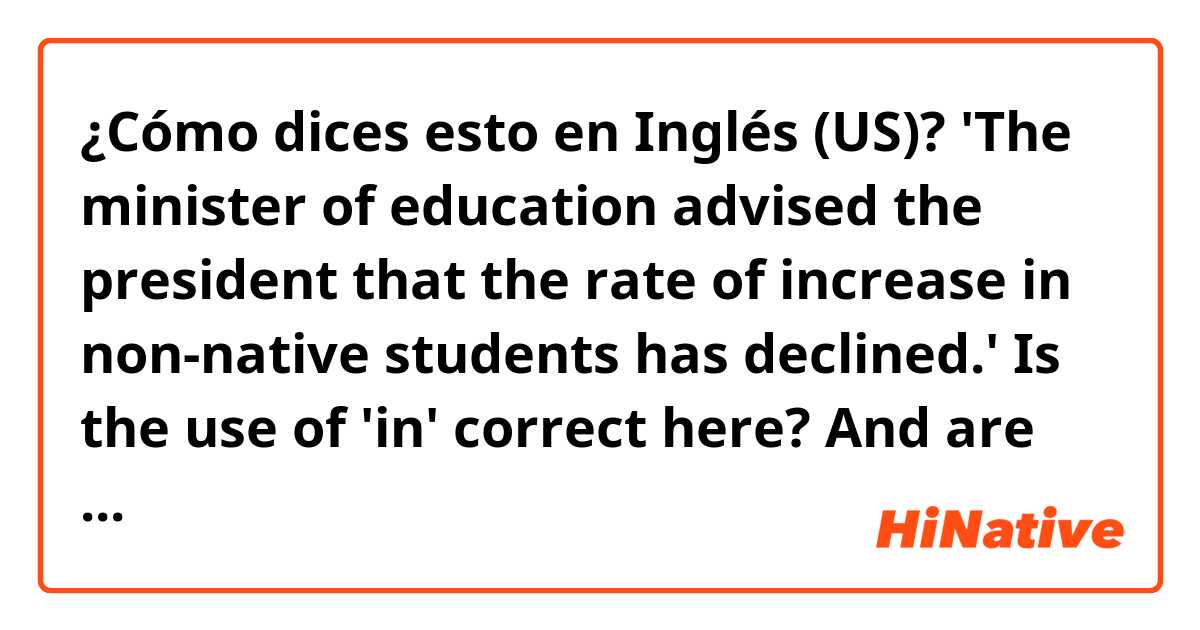 ¿Cómo dices esto en Inglés (US)? 'The minister of education advised the president that the rate of increase in non-native students has declined.' Is the use of 'in' correct here? And are there any other mistakes here? Thank you...