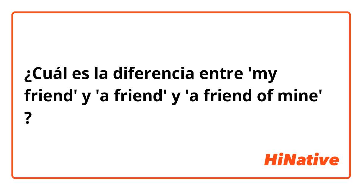 ¿Cuál es la diferencia entre 'my friend' y 'a friend' y 'a friend of mine' ?