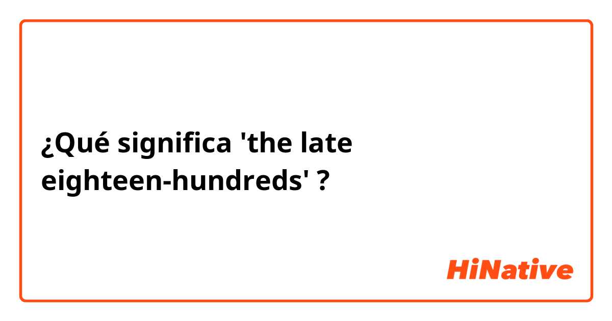 ¿Qué significa 'the late eighteen-hundreds'?