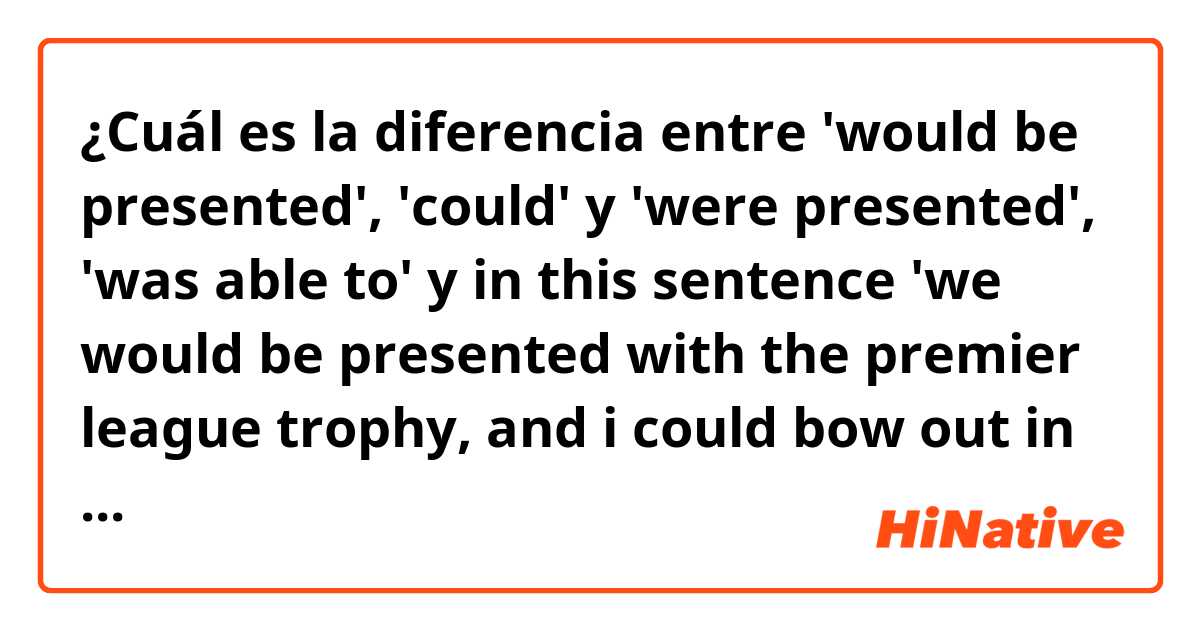 ¿Cuál es la diferencia entre 'would be presented', 'could' y 'were presented', 'was able to' y in this sentence 'we would be presented with the premier league trophy, and i could bow out in the way i wanted to.' ?