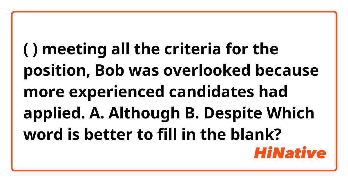 (       ) meeting all the criteria for the position, Bob was overlooked because more experienced candidates had applied.

A. Although
B. Despite

Which word is better to fill in the blank? 