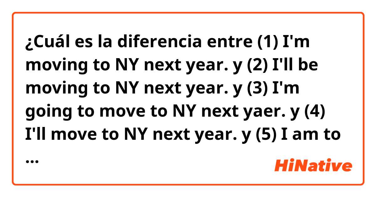 ¿Cuál es la diferencia entre (1) I'm moving to NY next year. y (2) I'll be moving to NY next year. y (3) I'm going to move to NY next yaer. y (4) I'll move to NY next year. y (5) I am to move to NY next year. ?