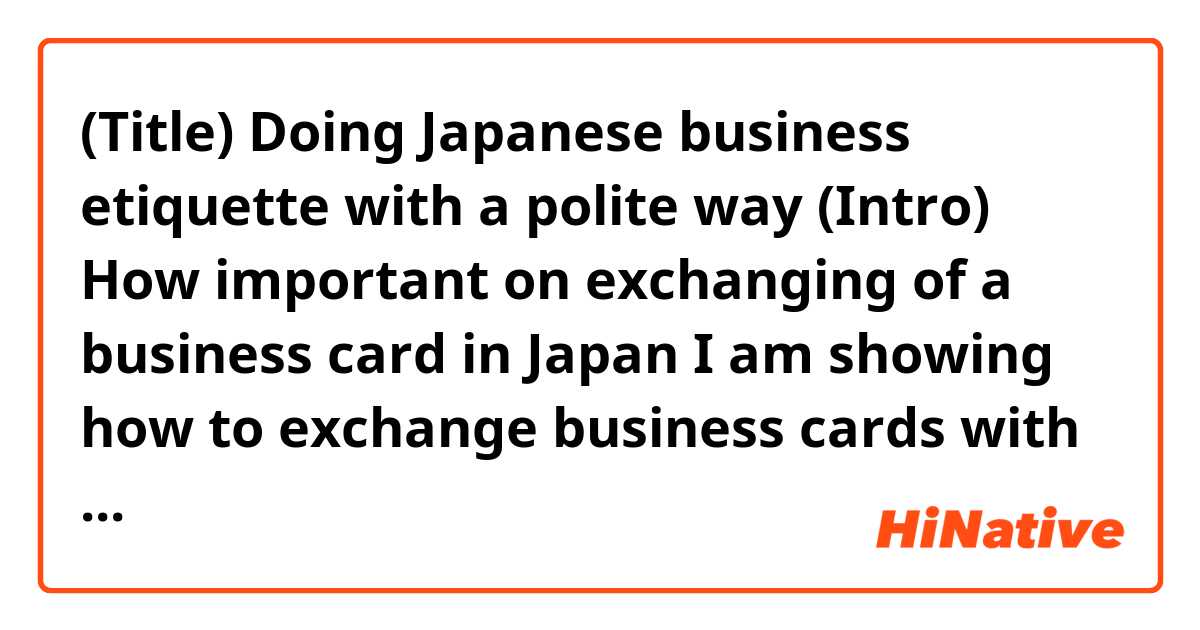 (Title) Doing Japanese business etiquette with a polite way

 	(Intro) How important on exchanging of a business card in Japan
I am showing how to exchange business cards with the Japanese business way because some employees plan to go on a business trip in Japan in this year. 
The purpose of exchanging of business cards is to remember the other person’s name and to keep mind a business relationship in future. In Japan, exchanging of business cards is more important and more care attention to the process than that in the U.S. The Japanese businessmen treat the business card with the utmost respect as if the body of that person. 

 	(Body) The six process to exchange a business card
This is describing a process to exchange of business cards between two people. Remember handling business cards to be delivered with both hands. 

1)	Prepare the number of cards you will need to exchange
Before attending an assemble, prepare a lot of business cards and a card holder to remove your business cards or take receiving them. 
 

2)	Bowing each other
Bowing is a formally polite manner in public when meeting at the first time. Bowing about 45 degrees with your back straight and your hands at the sides. 
 
# Your hosts may offer a handshake instead of bowing because the Westerners are unaccustomed to bowing.


3)	Place your business cards on top of your business card holder
Make sure your cards are facing towards the receiver so that they can read the text. If you have a bilingual card, facing up the side of the receiver’s language. Ensure the card is turned towards the receiver. Remember the highest ranking people exchange cards first.
 

4)	Use your right hand to offer your card, holding it by the top corner
Make sure no names or logos are covered up with your fingers when receiving a card. You will hold the business card holder in your left hand.
 

5)	Give a brief self-introduction
Introduce yourself to your customer. Mention your company’s name and your name. Speak briefly about your job. 

Here is an example below:
Hasjimemashite. Nintendoti no Matsushita to moushimasu.
 = Hello, my name is Matsushita, from Nintendoti corporation.

 
6)	Arrange cards on top of the card holder or on the table in the seating order
Keep the card on display during the meeting until ending it. Place the highest ranked person’s card on top on the card holder. This shows more respectful to the person. 
 
Know ten things to keep a polite etiquette:
	Keep your hands out of your pockets while speaking to someone. Do not check your phone when introducing each other. Nothing should be more important than the meeting at hand.
	Blowing your nose in front of people is generally rude. Excuse yourself to the toilet or go outside to clear your nose. Sniffling to avoid blowing the nose is acceptable.
	Avoid pointing at people with a finger when gesturing. Pointing with fingers, feet, or chopsticks, is considered rude in Japan.
	Never write notes on a Japanese business card.
	Put Japanese business cards that you received into your case at the end of the meeting.
	If you will be late arriving for a meeting, call at least one hour in advance to allow the customer to reschedule.
	Always arrive ten minutes early for a meeting.
	It is good Japanese business etiquette to take lots of notes. It indicates interest in hearing the person’s speaking. 
	Never pat a Japanese man or woman on the back or shoulder.
	Always smile, be pleasant, be willing to learn, ask a lot of questions about your customer’s company. Avoid ask about his or her private life.

Recommendation
Watching this video to clarify how to exchange of business card in Japan.
http://xxxmovies.com
