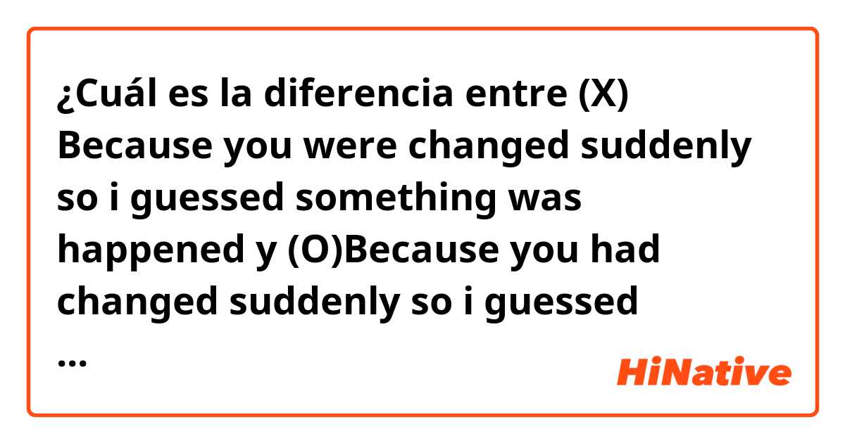 ¿Cuál es la diferencia entre (X) Because you were changed suddenly so i guessed something was happened y (O)Because you had changed suddenly so i guessed something had happened ?