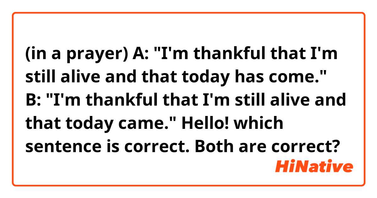 (in a prayer)
A: "I'm thankful that I'm still alive and that today has come."
B: "I'm thankful that I'm still alive and that today came."

Hello! which sentence is correct. Both are correct? 