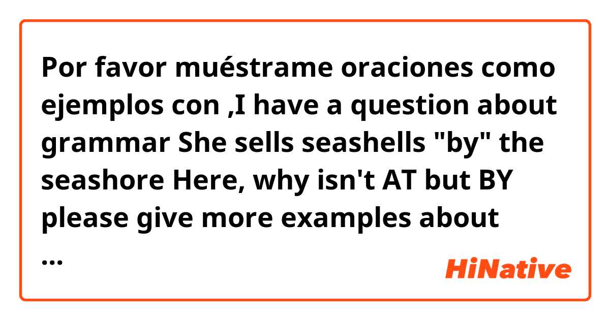 Por favor muéstrame oraciones como ejemplos con ,I have a question about grammar

She sells seashells "by" the seashore
Here, why isn't AT but BY

please give more examples about using BY as place adposition ..
