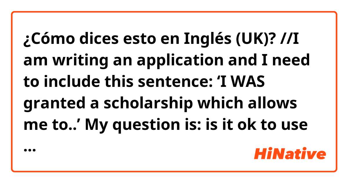 ¿Cómo dices esto en Inglés (UK)? //I am writing an application and I need to include this sentence: ‘I WAS granted a scholarship which allows me to..’ My question is: is it ok to use the past simple (was granted) or would it be more appropriate to use a present perfect/present simple?