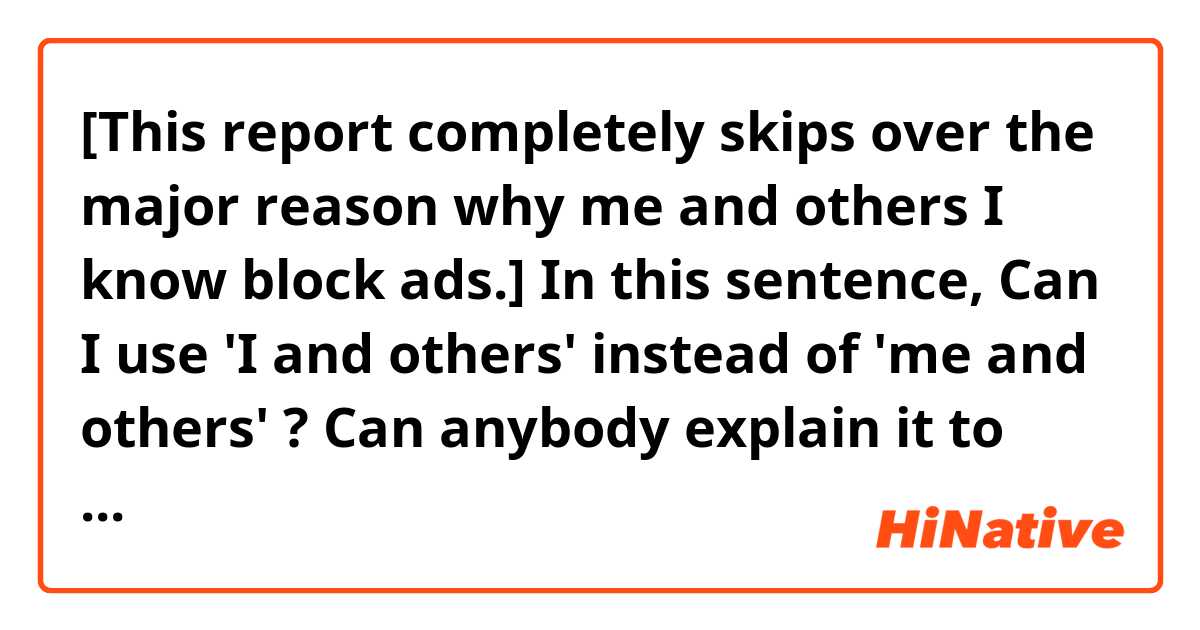 [This report completely skips over the major reason why me and others I know block ads.]

In this sentence, Can I use 'I and others' instead of 'me and others' ? Can anybody explain it to me?
