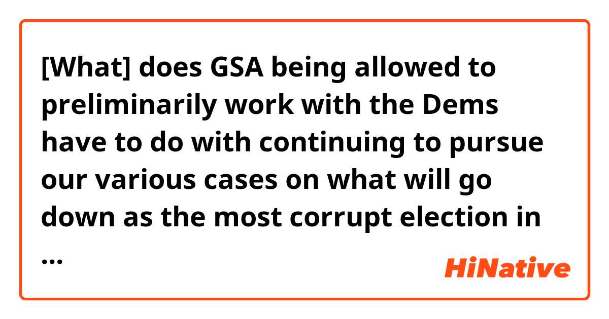 [What] does GSA being allowed to preliminarily work with the Dems have to do with continuing to pursue our various cases on what will go down as the most corrupt election in American political history? 
↓
this [what] means what?  I don't understand the structure of the sentence.
↓
[What？] Does GSA have to do with continuing to pursue our various cases? 