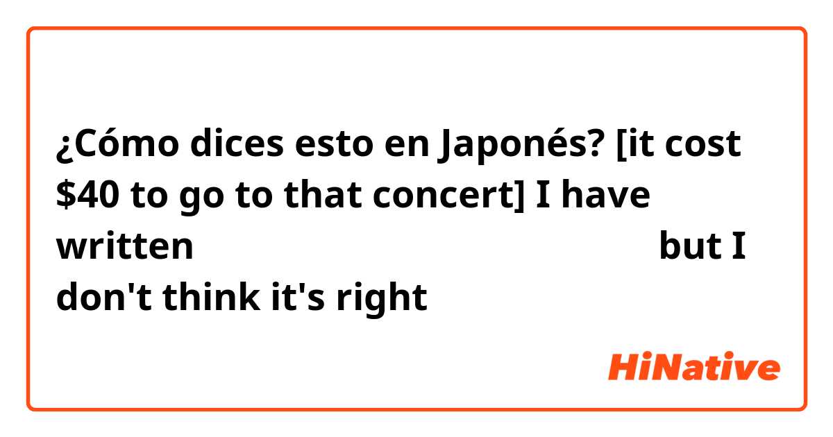 ¿Cómo dices esto en Japonés? [it cost $40 to go to that concert] I have written 行ったコンサートは四十ドルかかりました。 but I don't think it's right 