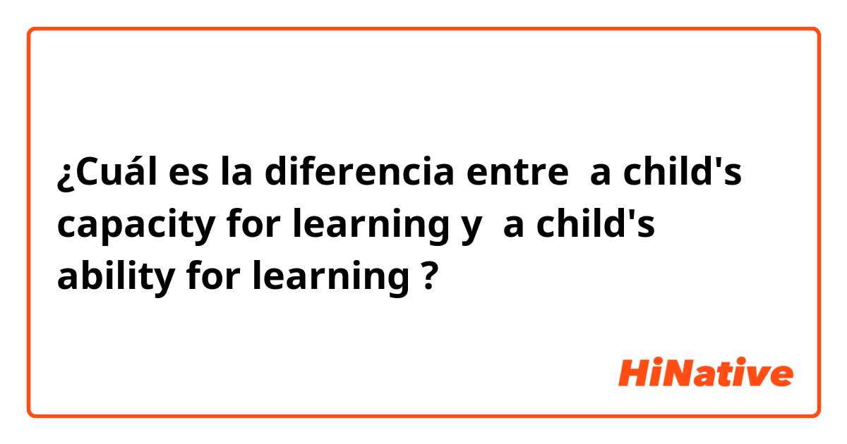 ¿Cuál es la diferencia entre  a child's capacity for learning y  a child's ability for learning ?
