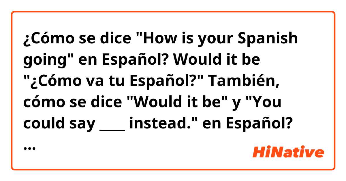 ¿Cómo se dice "How is your Spanish going" en Español?
Would it be "¿Cómo va tu Español?" 
También, cómo se dice "Would it be" y "You could say ____ instead." en Español? 
Muchas gracias 
