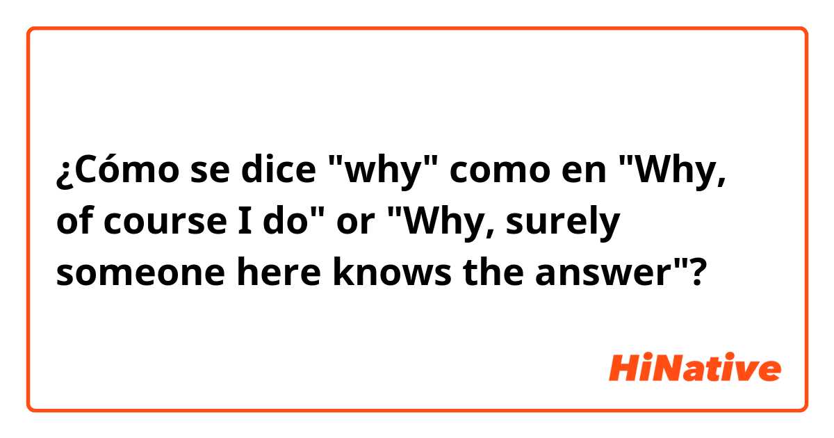 ¿Cómo se dice "why" como en "Why, of course I do" or "Why, surely someone here knows the answer"?
