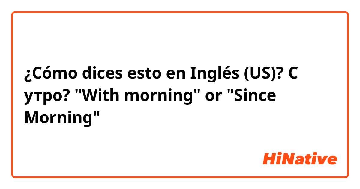 ¿Cómo dices esto en Inglés (US)? С утро? "With morning" or "Since Morning"