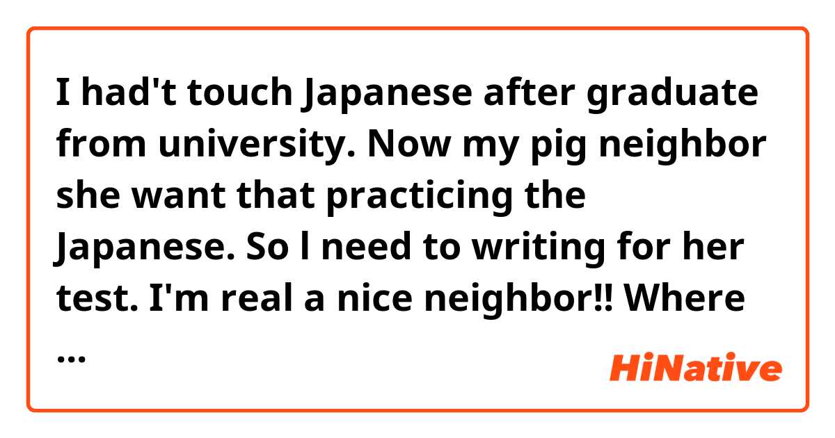 ​​I had't touch Japanese after graduate from university. Now my pig neighbor she want that practicing the Japanese. So l need to writing for her test. I'm real a nice neighbor!!

Where is need to make a correct?