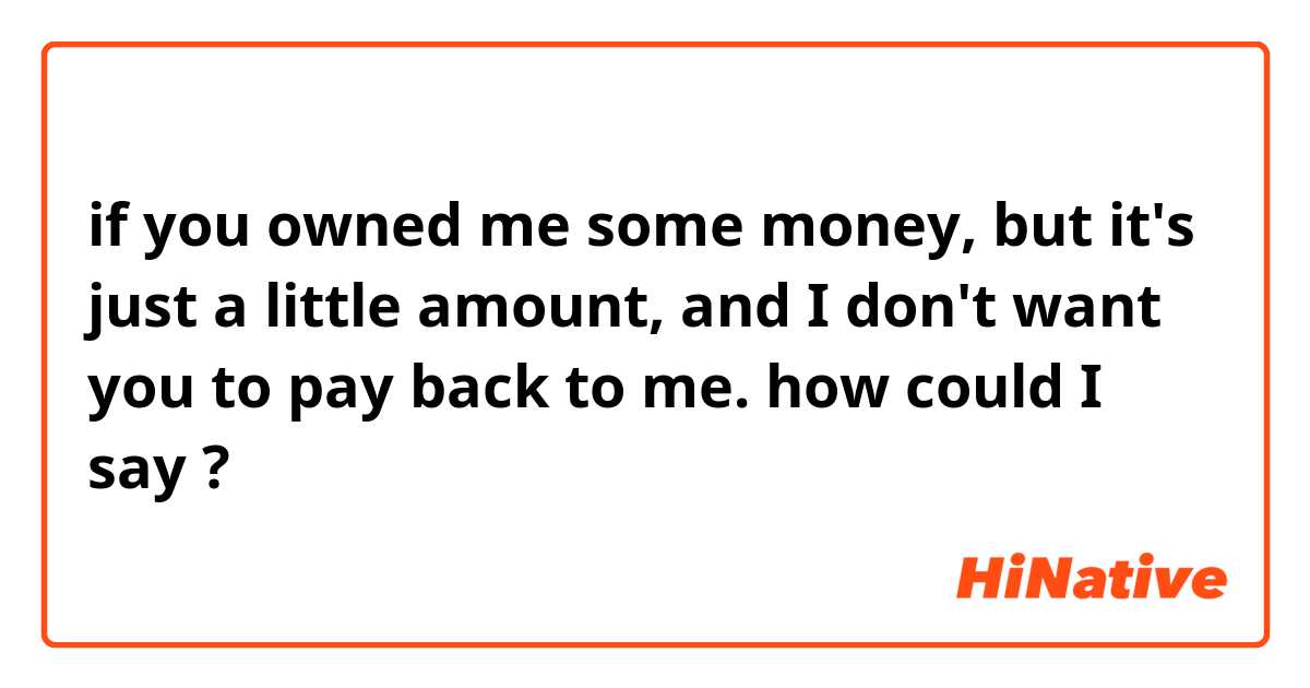 ​​if you owned me some money, but it's just a little amount, and I don't want you to pay back to me. how could I say ? 