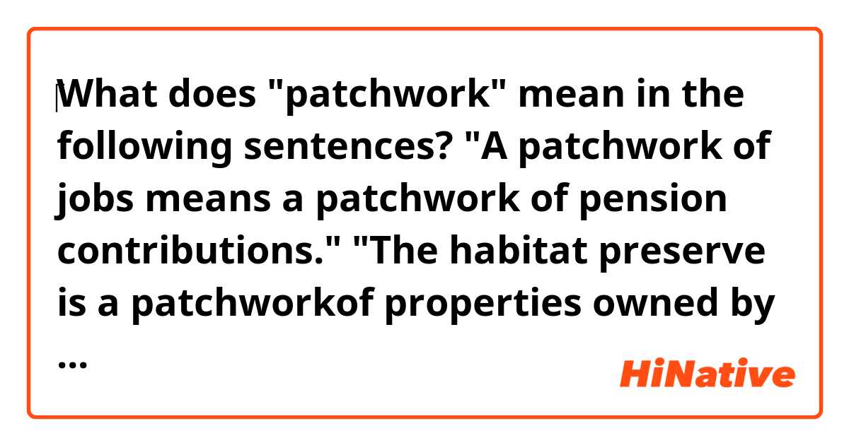 ‎‎What does "patchwork" mean in the following sentences?

"A patchwork of jobs means a patchwork of pension contributions."

"The habitat preserve is a patchworkof properties owned by the city, nonprofits and homeowner associations from the surrounding neighborhoods."

