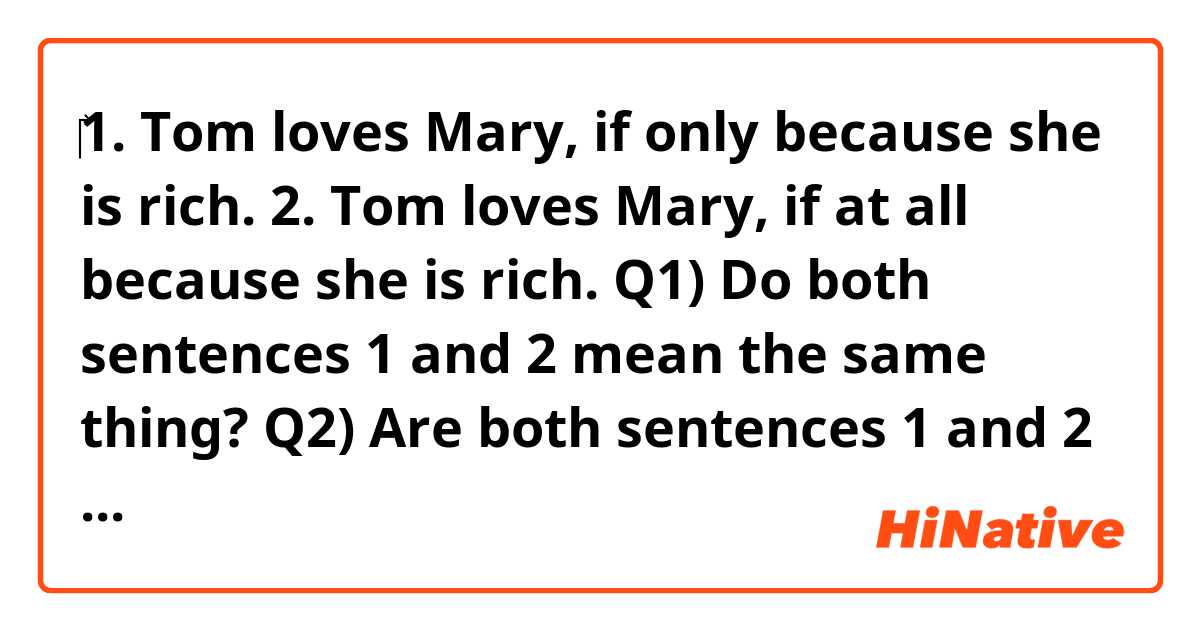 ‎1. Tom loves Mary, if only because she is rich.
2. Tom loves Mary, if at all because she is rich.

Q1) Do both sentences 1 and 2 mean the same thing? 
Q2) Are both sentences 1 and 2 correct?
