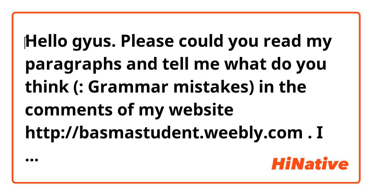 ‎Hello gyus. Please could you read my paragraphs and tell me what do you think (: Grammar mistakes) in the comments of my website http://basmastudent.weebly.com . I can't write everythin here that's why I created a blog. Please help me to improve my english in the comments there. And if you need help with frensh or arabic contact me. Thank you and have a good day