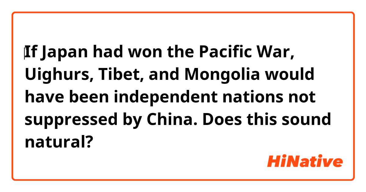 ‎If Japan had won the Pacific War, Uighurs, Tibet, and Mongolia would have been independent nations not suppressed by China. Does this sound natural?