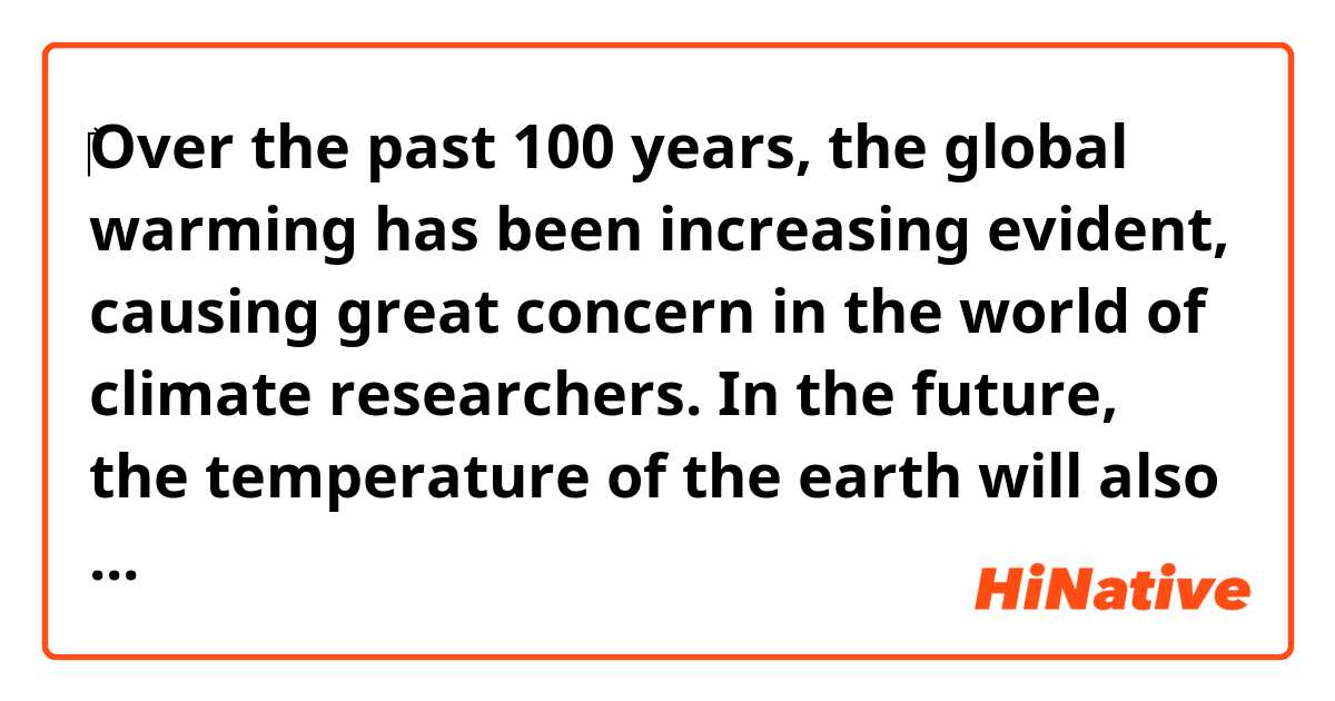 ‎Over the past 100 years, the global warming has been increasing evident, causing great concern in the world of climate researchers. In the future, the temperature of the earth will also increase further and have enormous consequences. So, what is the reason of the global warming??? 
Is this paragraph okey?? Give me your record,tks.