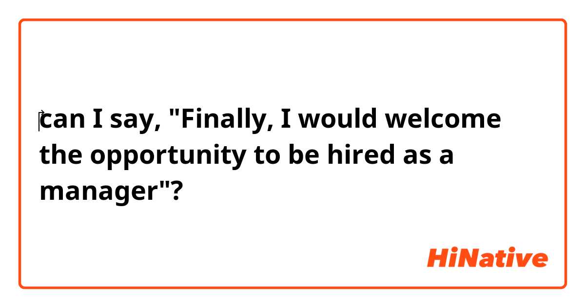 ‎can I say, "Finally, I would welcome the opportunity to be hired as a manager"?