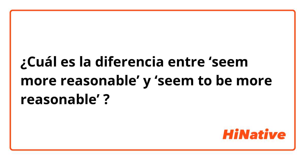 ¿Cuál es la diferencia entre ‘seem more reasonable’ y ‘seem to be more reasonable’ ?