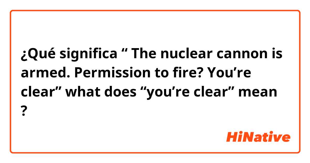 ¿Qué significa “ The nuclear cannon is armed. Permission to fire? You’re clear” what does “you’re clear” mean?