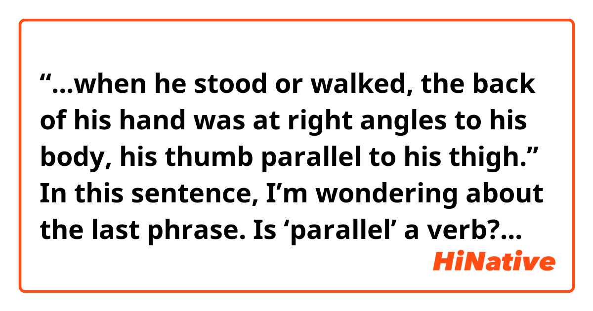 “...when he stood or walked, the back of his hand was at right angles to his body, his thumb parallel to his thigh.”


In this sentence, I’m wondering about the last phrase. 

Is ‘parallel’ a verb? If so, why isn’t there ‘s’?
Or the noun should be ‘thumbs’?