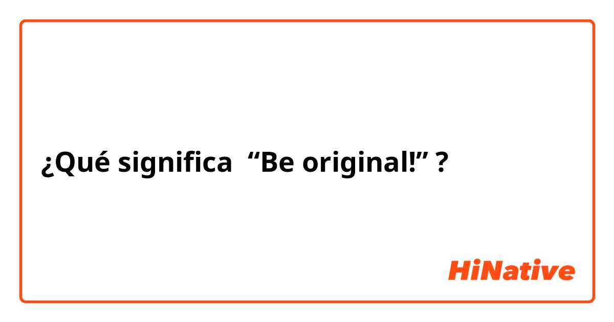 ¿Qué significa “Be original!”?