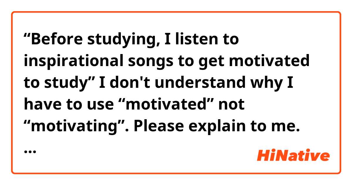 “Before studying, I listen to inspirational songs to get motivated to study”

I don't understand why I have to use “motivated” not “motivating”. Please explain to me. Thanks so much