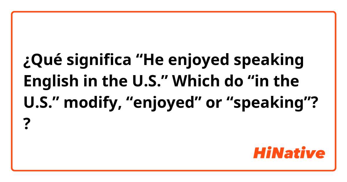 ¿Qué significa “He enjoyed speaking English in the U.S.”    Which do “in the U.S.” modify, “enjoyed” or “speaking”??