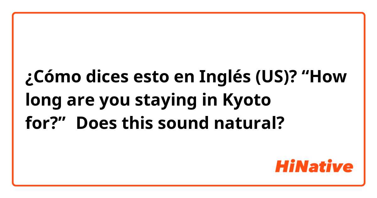 ¿Cómo dices esto en Inglés (US)? “How long are you staying in Kyoto for?”←Does this sound natural?