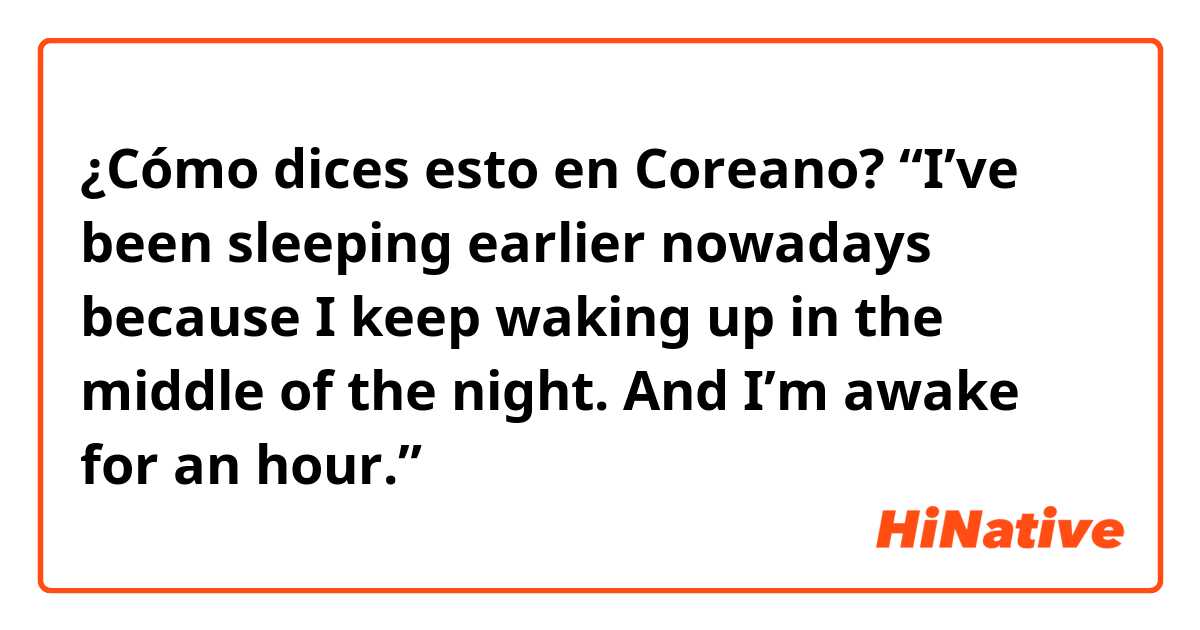 ¿Cómo dices esto en Coreano? “I’ve been sleeping earlier nowadays because I keep waking up in the middle of the night. And I’m awake for an hour.” 