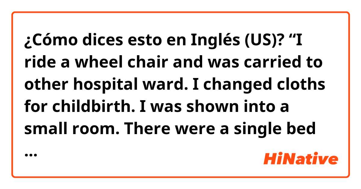 ¿Cómo dices esto en Inglés (US)? “I ride a wheel chair and was carried to other hospital ward. I changed cloths for childbirth. I was shown into a small room. There were a single bed ,few chairs and something monitor. “