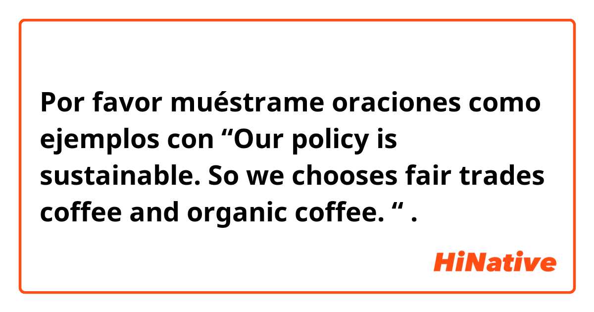 Por favor muéstrame oraciones como ejemplos con “Our policy is sustainable. So we chooses fair trades coffee and organic coffee. “.