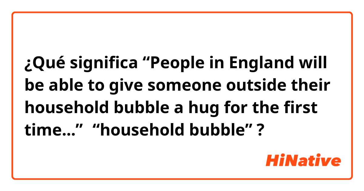 ¿Qué significa “People in England will be able to give someone outside their household bubble a hug for the first time...”的“household bubble”?