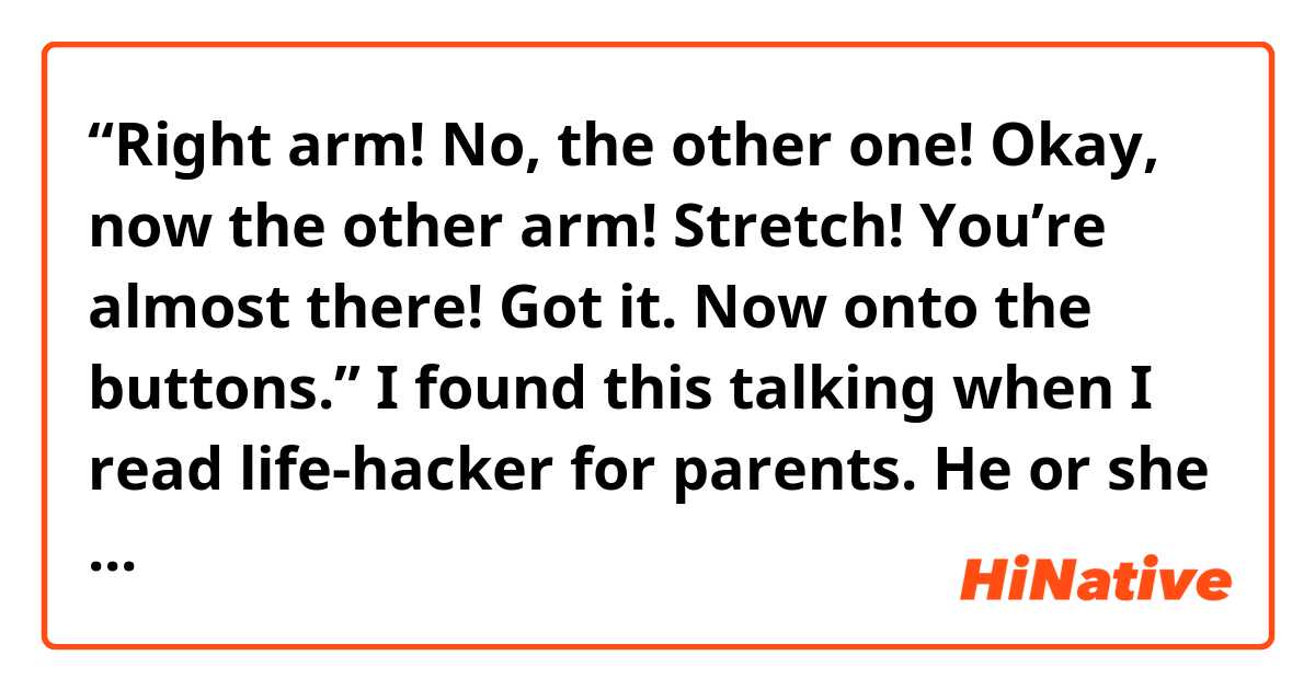  “Right arm! No, the other one! Okay, now the other arm! Stretch! You’re almost there! Got it. Now onto the buttons.” 

I found this talking when I read life-hacker for parents. He or she who are talking like above is trying making their kid put on a jacket.

My question is what is the meaning of “onto the buttons”?
I guess it’s not a complete sentence. What is omitted in this sentence?