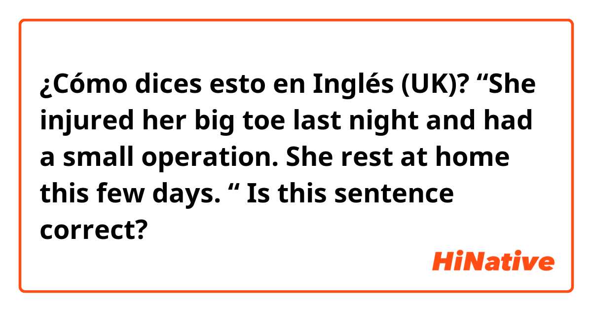 ¿Cómo dices esto en Inglés (UK)? “She injured her big toe last night and had a small operation. She rest at home this few days. “ Is this sentence correct?