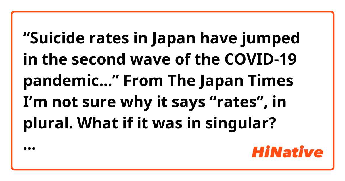 “Suicide rates in Japan have jumped in the second wave of the COVID-19 pandemic...”
From The Japan Times

I’m not sure why it says “rates”, in plural.
What if it was in singular? What would the difference be?:)

Thank you for your help in advance!