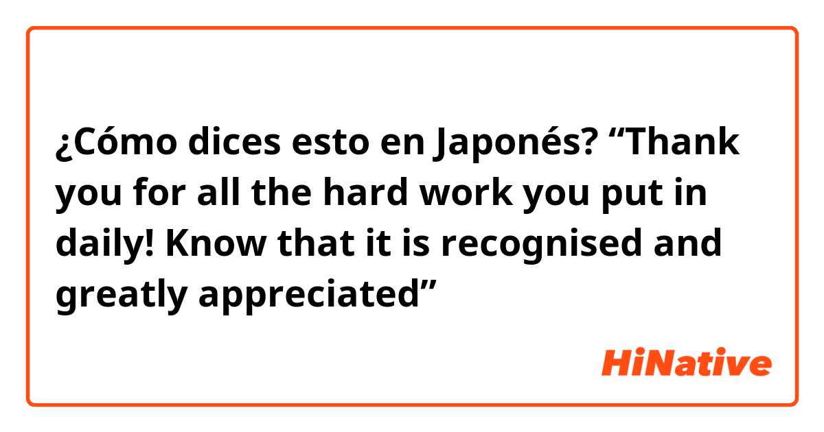 ¿Cómo dices esto en Japonés? “Thank you for all the hard work you put in daily! Know that it is recognised and greatly appreciated”