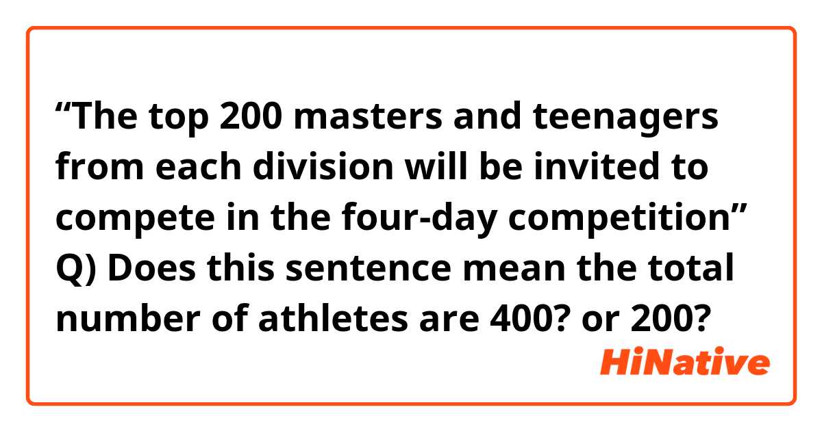 “The top 200 masters and teenagers from each division will be invited to compete in the four-day competition”

Q) Does this sentence mean the total number of athletes are 400? or 200?