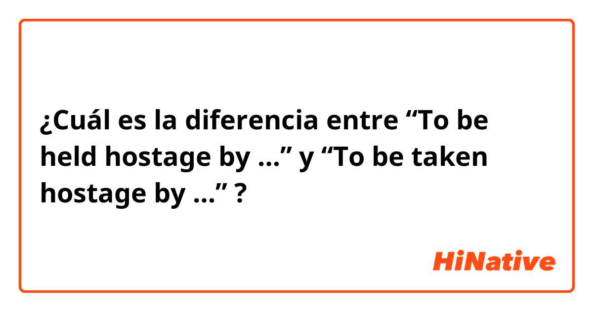 ¿Cuál es la diferencia entre               “To be held hostage by …” y “To be taken hostage by …” ?