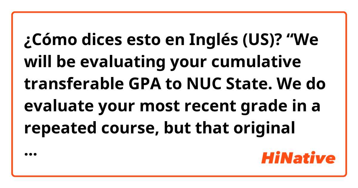 ¿Cómo dices esto en Inglés (US)? “We will be evaluating your cumulative transferable GPA to NUC State. We do evaluate your most recent grade in a repeated course, but that original grade still populates on your transcript.” can someone explain me what is saying?